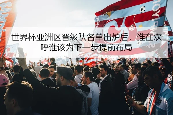 世界杯亚洲区晋级队名单出炉后，谁在欢呼谁该为下一步提前布局